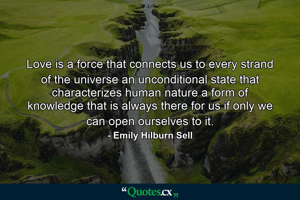 Love is a force that connects us to every strand of the universe  an unconditional state that characterizes human nature  a form of knowledge that is always there for us if only we can open ourselves to it. - Quote by Emily Hilburn Sell