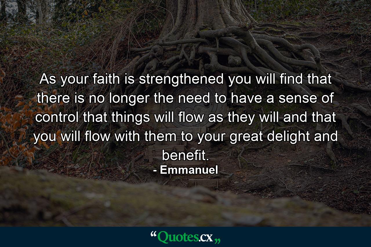 As your faith is strengthened you will find that there is no longer the need to have a sense of control  that things will flow as they will  and that you will flow with them  to your great delight and benefit. - Quote by Emmanuel