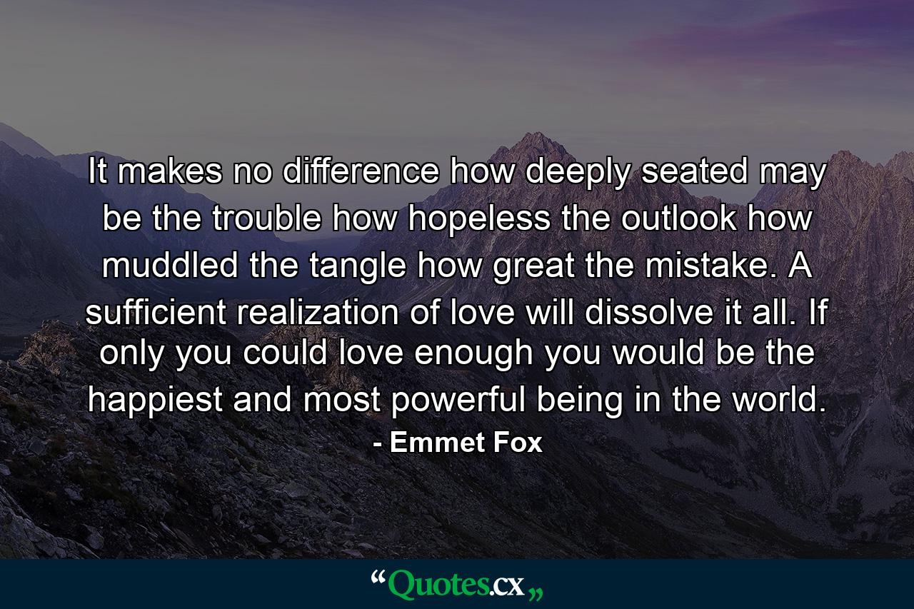 It makes no difference how deeply seated may be the trouble  how hopeless the outlook  how muddled the tangle  how great the mistake. A sufficient realization of love will dissolve it all. If only you could love enough you would be the happiest and most powerful being in the world. - Quote by Emmet Fox