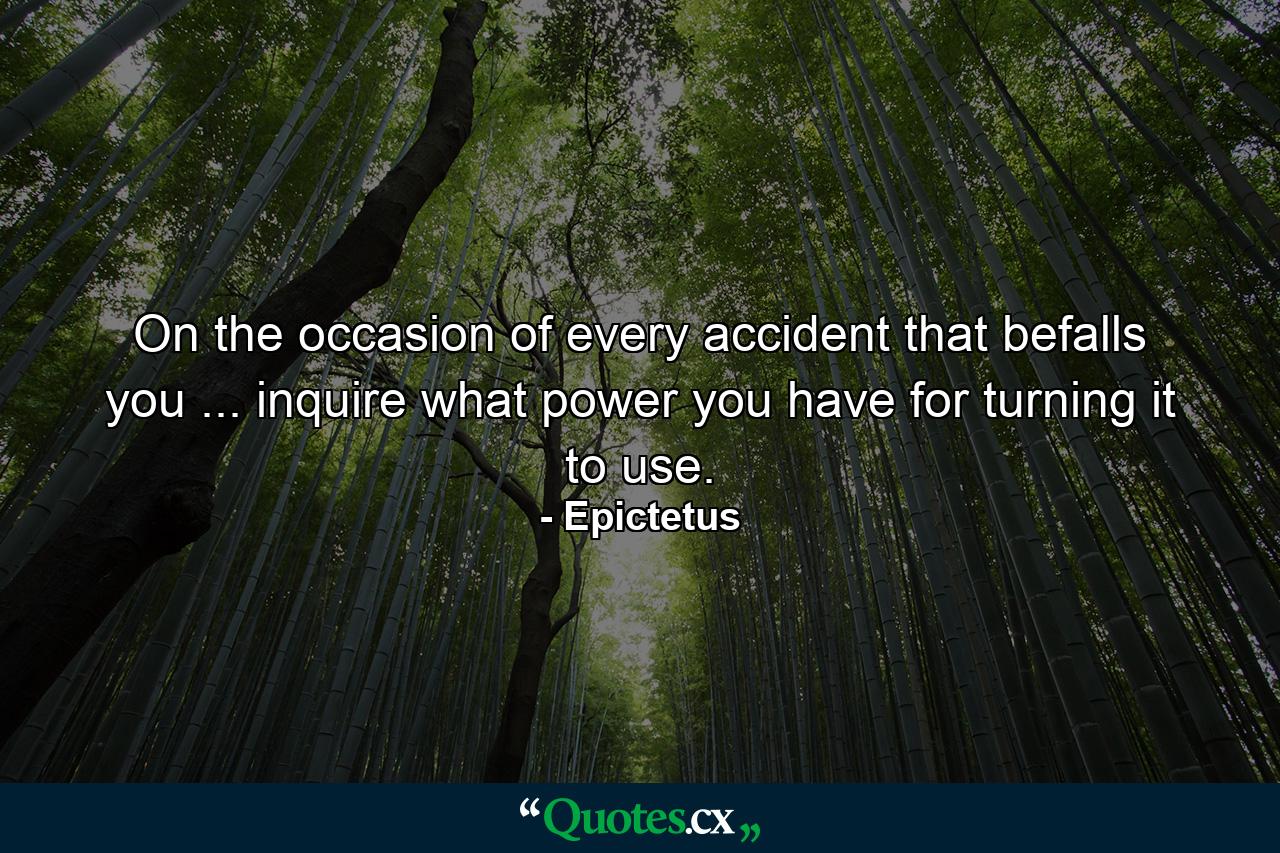 On the occasion of every accident that befalls you ... inquire what power you have for turning it to use. - Quote by Epictetus