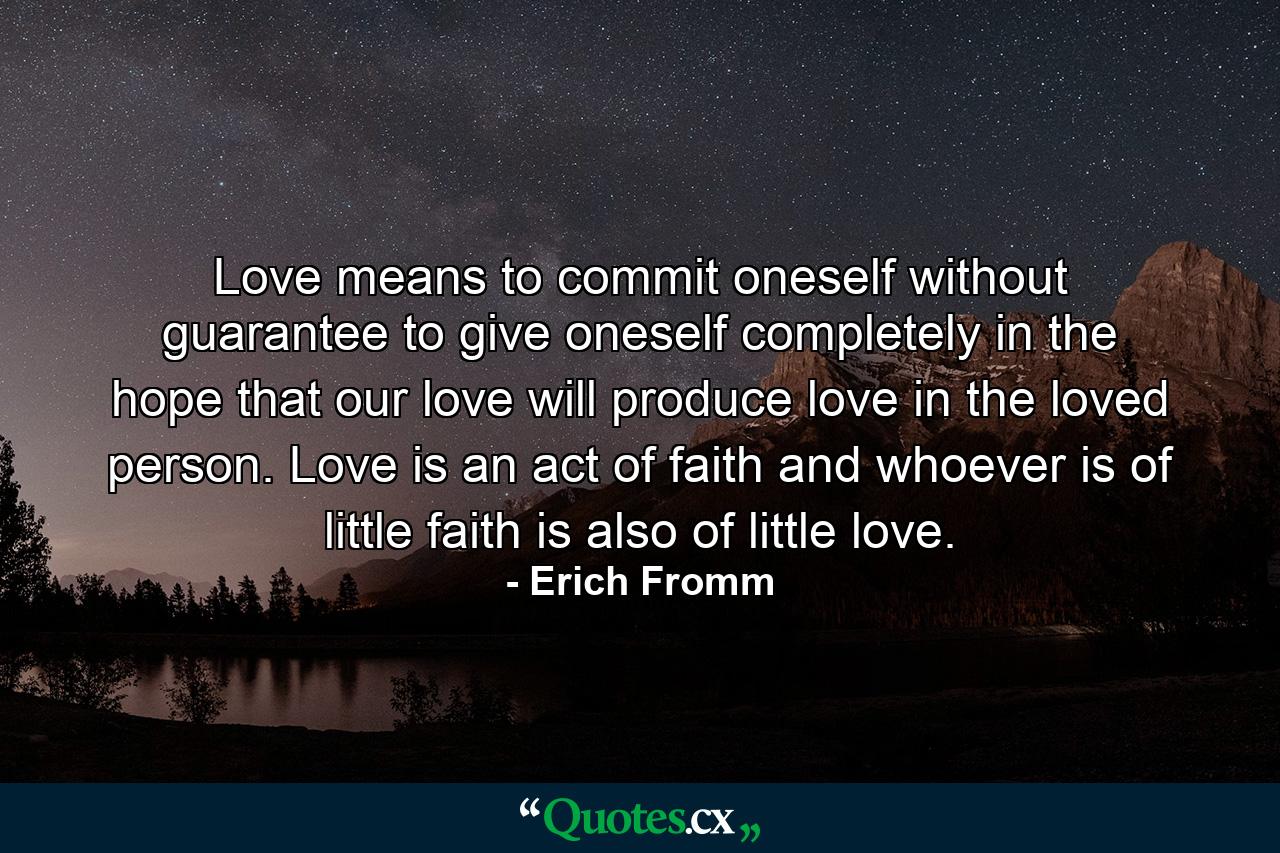 Love means to commit oneself without guarantee  to give oneself completely in the hope that our love will produce love in the loved person. Love is an act of faith  and whoever is of little faith is also of little love. - Quote by Erich Fromm