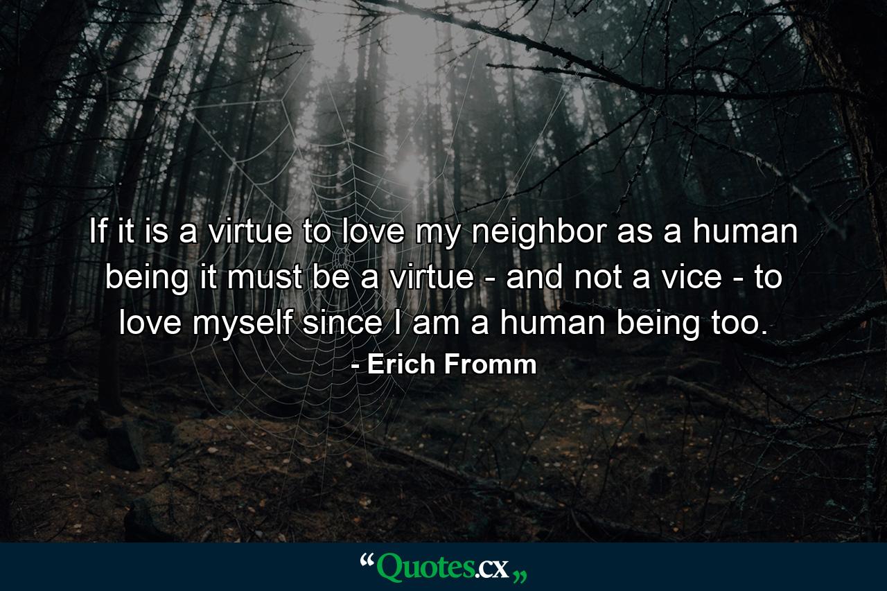 If it is a virtue to love my neighbor as a human being  it must be a virtue - and not a vice - to love myself  since I am a human being too. - Quote by Erich Fromm