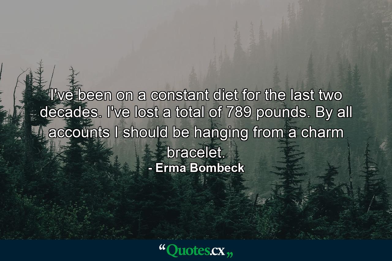 I've been on a constant diet for the last two decades. I've lost a total of 789 pounds. By all accounts  I should be hanging from a charm bracelet. - Quote by Erma Bombeck