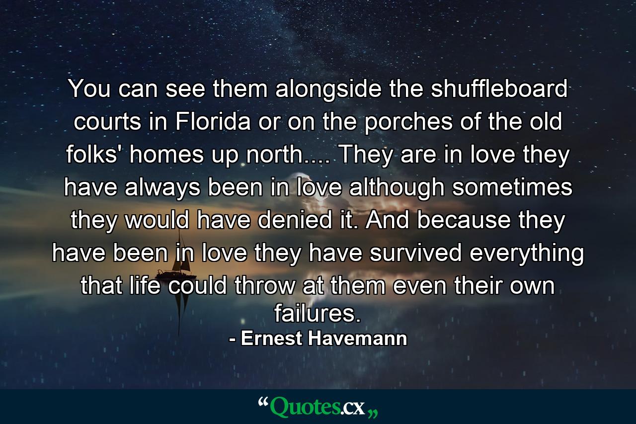 You can see them alongside the shuffleboard courts in Florida or on the porches of the old folks' homes up north.... They are in love  they have always been in love  although sometimes they would have denied it. And because they have been in love they have survived everything that life could throw at them  even their own failures. - Quote by Ernest Havemann