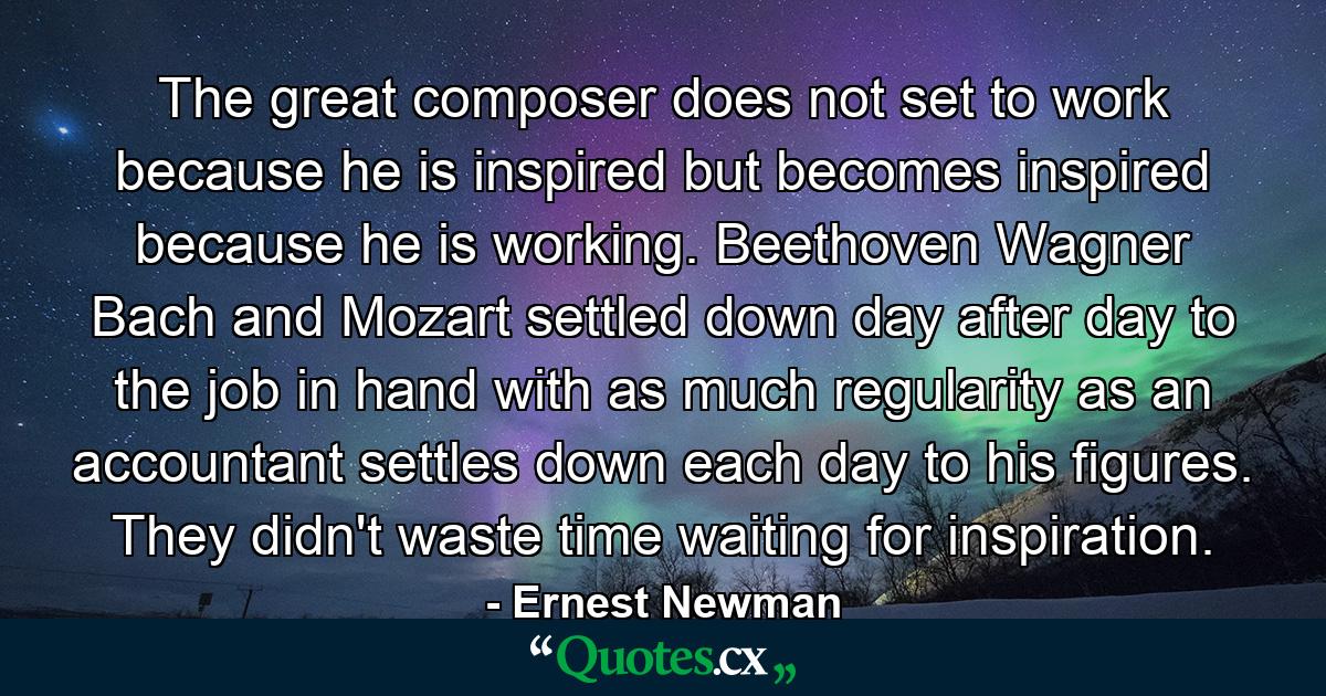 The great composer does not set to work because he is inspired  but becomes inspired because he is working. Beethoven  Wagner  Bach and Mozart settled down day after day to the job in hand with as much regularity as an accountant settles down each day to his figures. They didn't waste time waiting for inspiration. - Quote by Ernest Newman