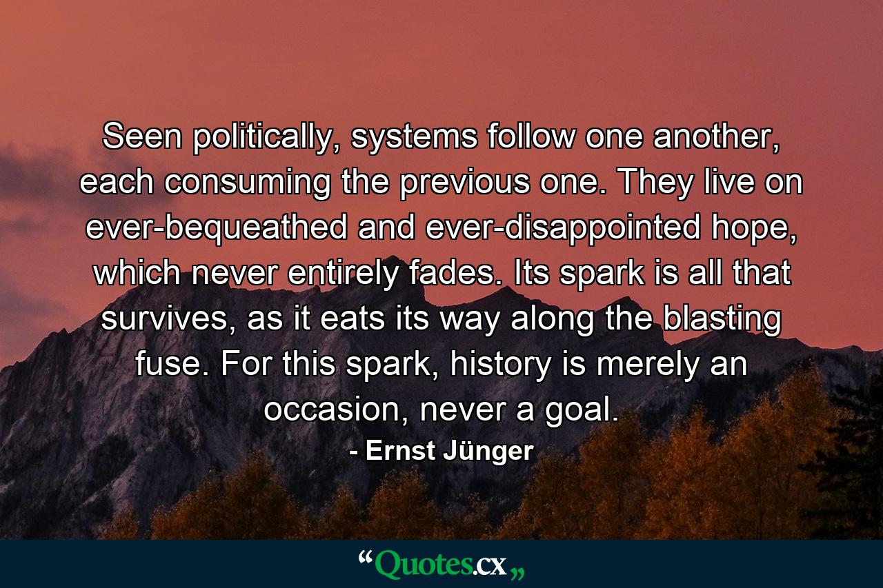 Seen politically, systems follow one another, each consuming the previous one. They live on ever-bequeathed and ever-disappointed hope, which never entirely fades. Its spark is all that survives, as it eats its way along the blasting fuse. For this spark, history is merely an occasion, never a goal. - Quote by Ernst Jünger