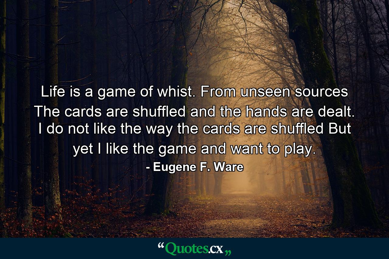 Life is a game of whist. From unseen sources The cards are shuffled  and the hands are dealt. I do not like the way the cards are shuffled  But yet I like the game and want to play. - Quote by Eugene F. Ware