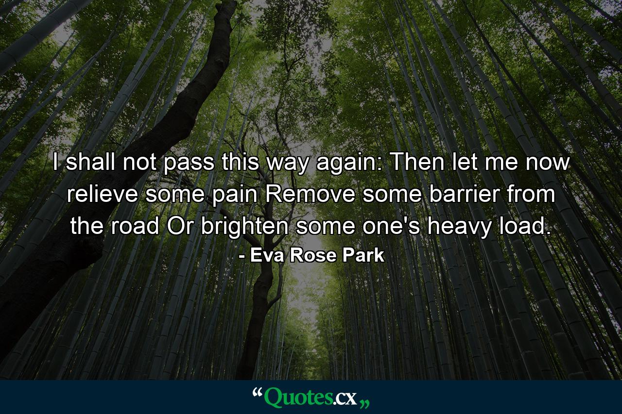 I shall not pass this way again: Then let me now relieve some pain  Remove some barrier from the road  Or brighten some one's heavy load. - Quote by Eva Rose Park