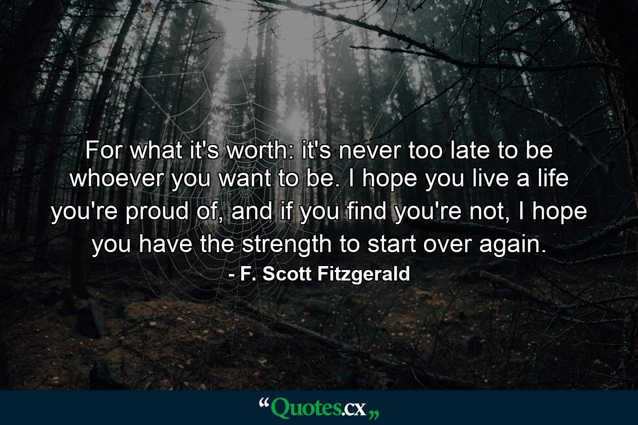 For what it's worth: it's never too late to be whoever you want to be. I hope you live a life you're proud of, and if you find you're not, I hope you have the strength to start over again. - Quote by F. Scott Fitzgerald