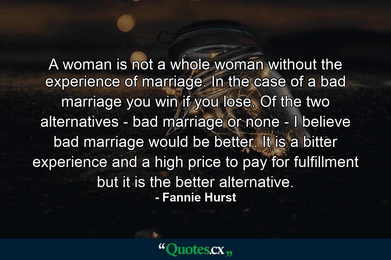 A woman is not a whole woman without the experience of marriage. In the case of a bad marriage  you win if you lose. Of the two alternatives - bad marriage or none - I believe bad marriage would be better. It is a bitter experience and a high price to pay for fulfillment  but it is the better alternative. - Quote by Fannie Hurst