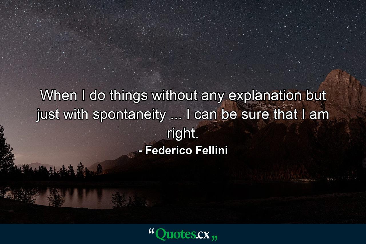 When I do things without any explanation  but just with spontaneity ... I can be sure that I am right. - Quote by Federico Fellini