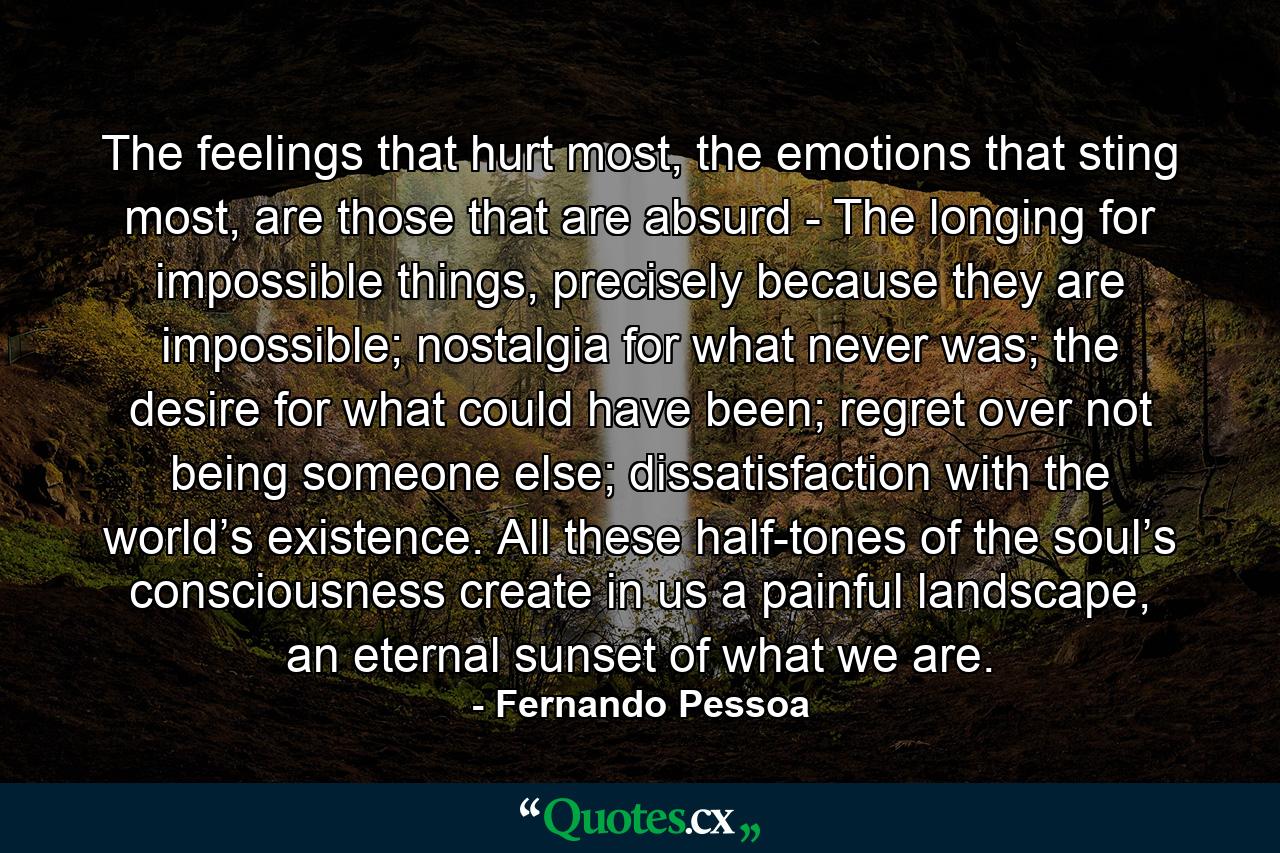 The feelings that hurt most, the emotions that sting most, are those that are absurd - The longing for impossible things, precisely because they are impossible; nostalgia for what never was; the desire for what could have been; regret over not being someone else; dissatisfaction with the world’s existence. All these half-tones of the soul’s consciousness create in us a painful landscape, an eternal sunset of what we are. - Quote by Fernando Pessoa