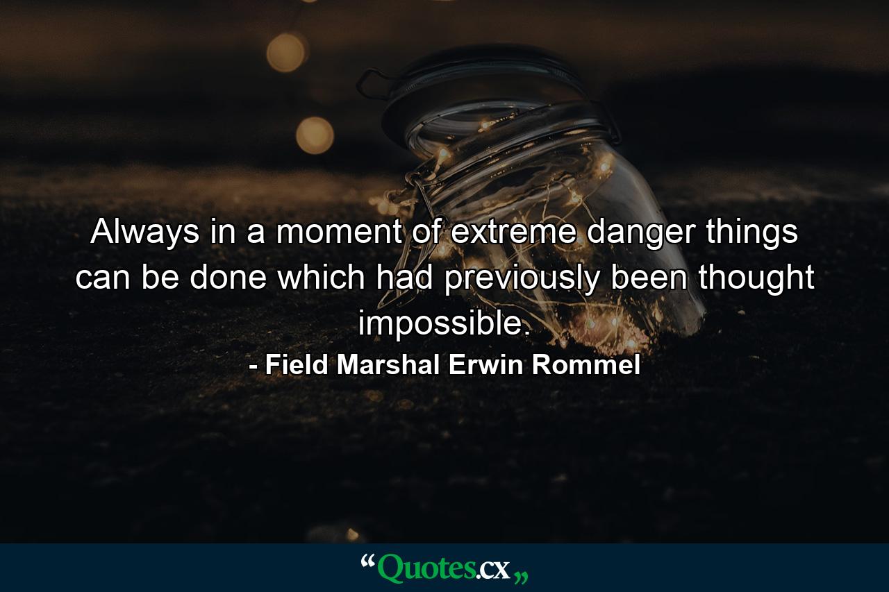 Always in a moment of extreme danger things can be done which had previously been thought impossible. - Quote by Field Marshal Erwin Rommel