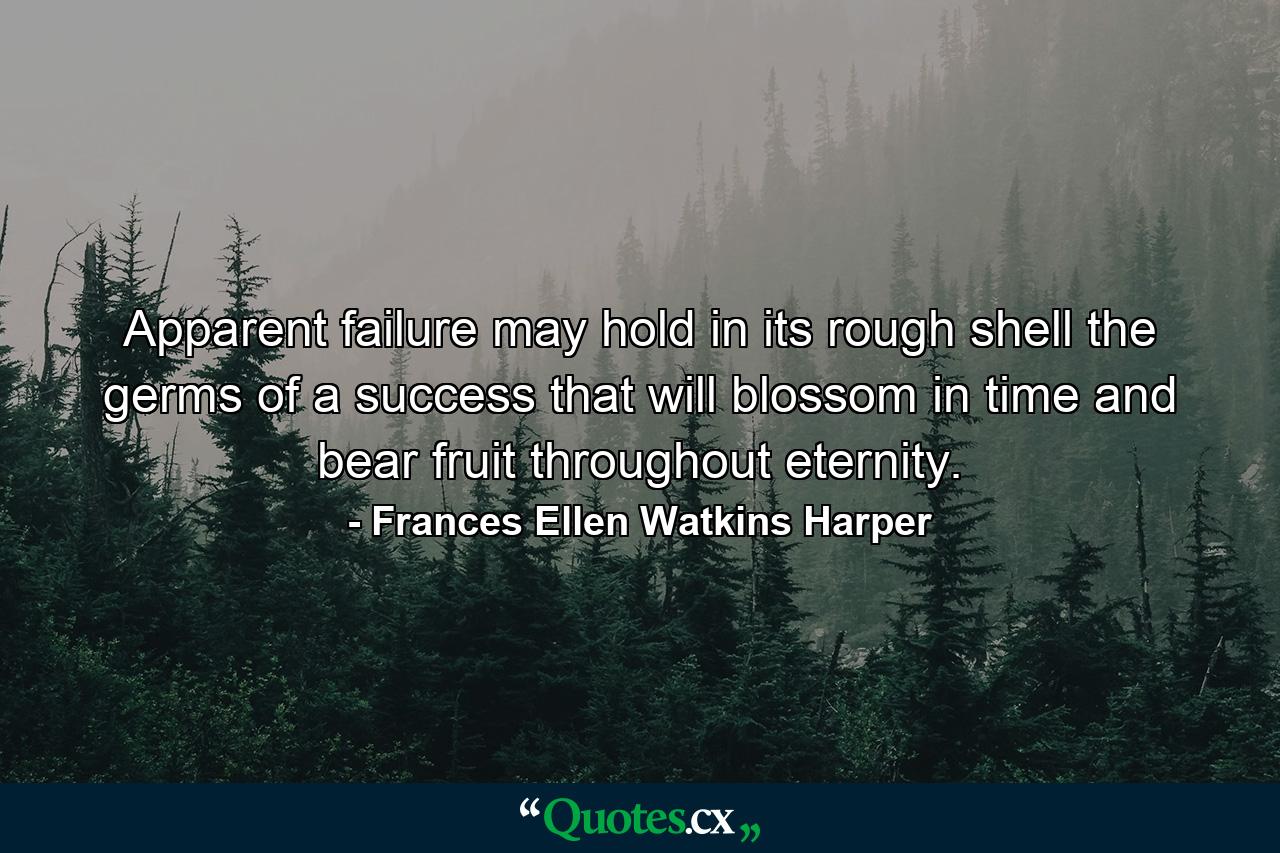 Apparent failure may hold in its rough shell the germs of a success that will blossom in time  and bear fruit throughout eternity. - Quote by Frances Ellen Watkins Harper