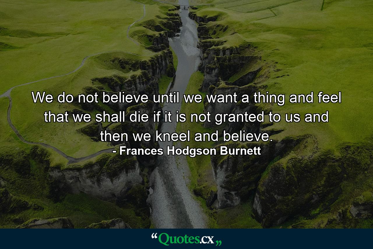 We do not believe until we want a thing and feel that we shall die if it is not granted to us  and then we kneel and believe. - Quote by Frances Hodgson Burnett