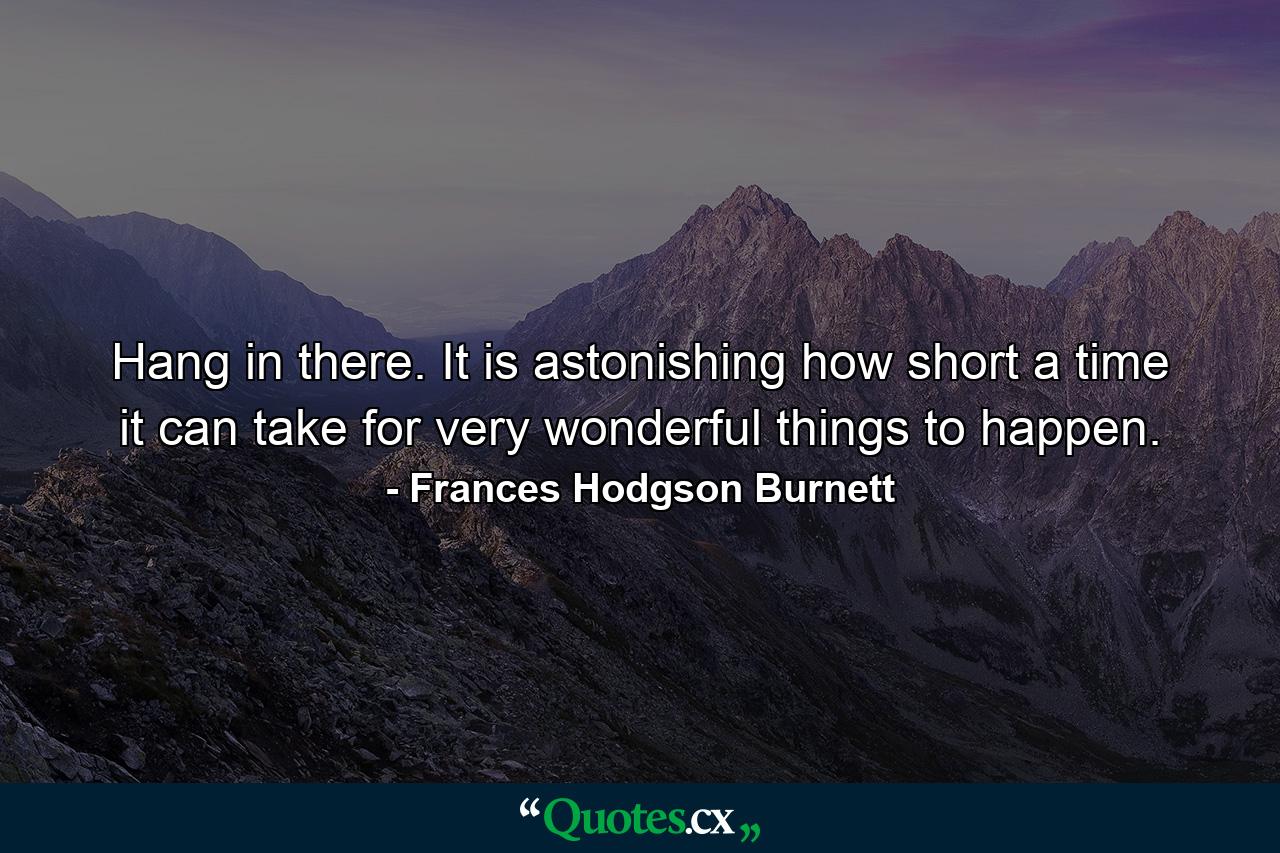 Hang in there. It is astonishing how short a time it can take for very wonderful things to happen. - Quote by Frances Hodgson Burnett