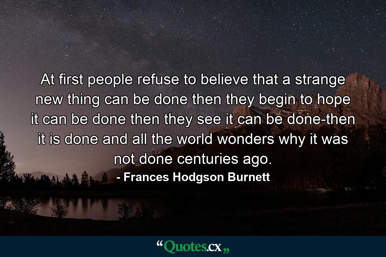 At first people refuse to believe that a strange new thing can be done  then they begin to hope it can be done  then they see it can be done-then it is done and all the world wonders why it was not done centuries ago. - Quote by Frances Hodgson Burnett