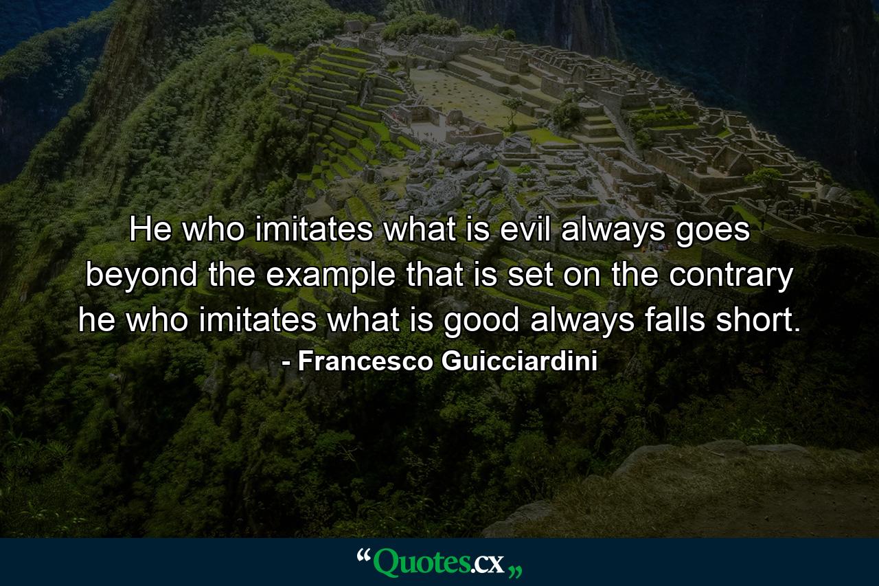 He who imitates what is evil always goes beyond the example that is set  on the contrary  he who imitates what is good always falls short. - Quote by Francesco Guicciardini