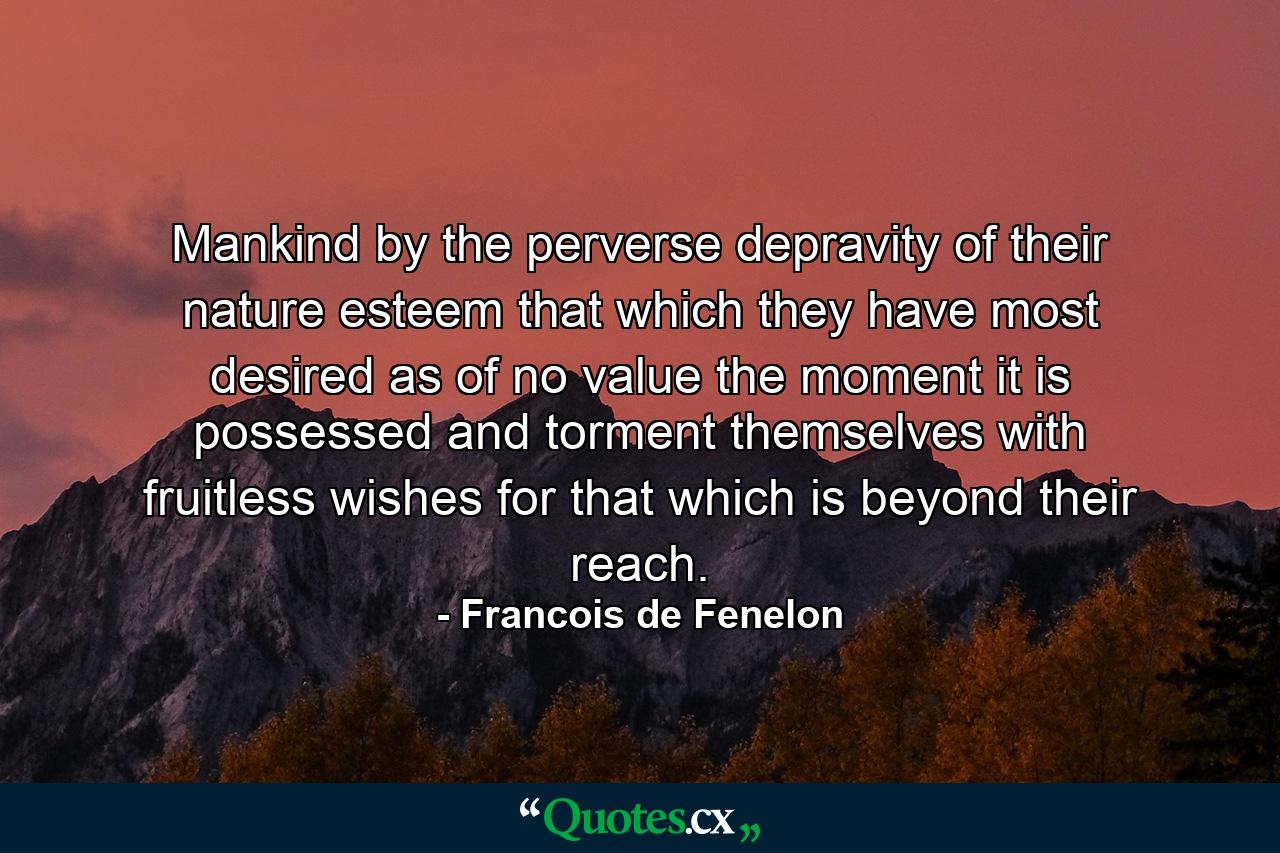 Mankind  by the perverse depravity of their nature  esteem that which they have most desired as of no value the moment it is possessed  and torment themselves with fruitless wishes for that which is beyond their reach. - Quote by Francois de Fenelon