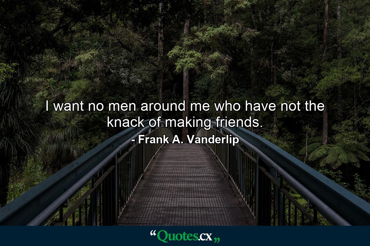 I want no men around me who have not the knack of making friends. - Quote by Frank A. Vanderlip