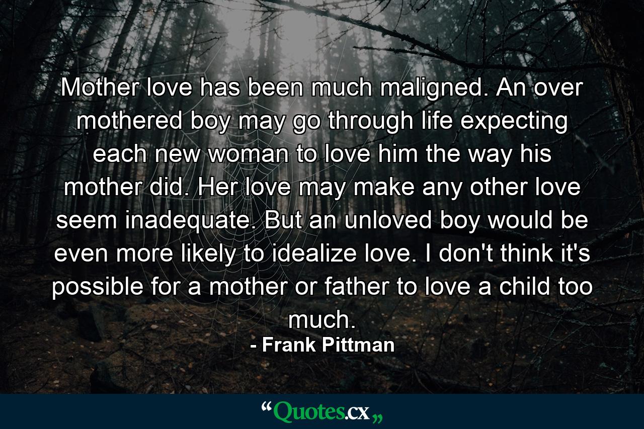 Mother love has been much maligned. An over mothered boy may go through life expecting each new woman to love him the way his mother did. Her love may make any other love seem inadequate. But an unloved boy would be even more likely to idealize love. I don't think it's possible for a mother or father to love a child too much. - Quote by Frank Pittman