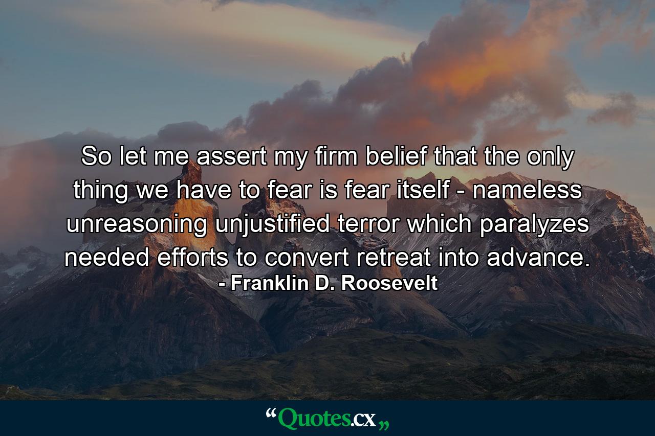 So let me assert my firm belief that the only thing we have to fear is fear itself - nameless  unreasoning  unjustified terror which paralyzes needed efforts to convert retreat into advance. - Quote by Franklin D. Roosevelt