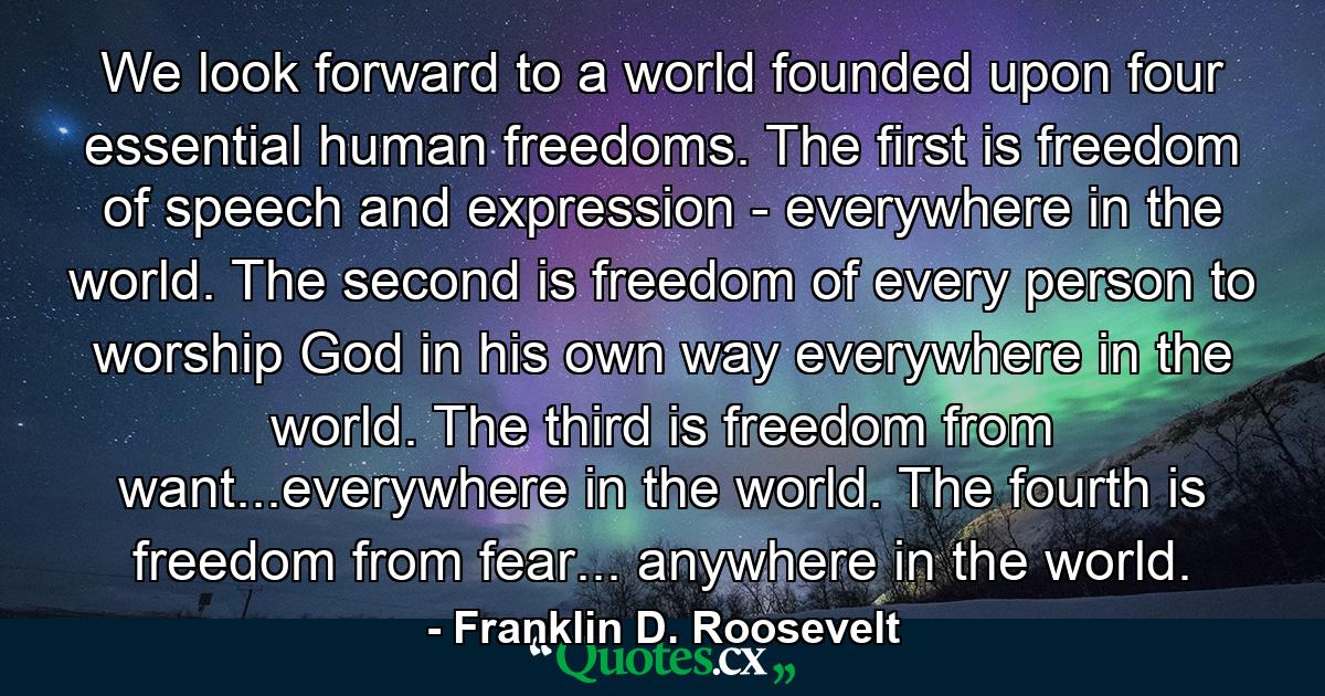 We look forward to a world founded upon four essential human freedoms. The first is freedom of speech and expression - everywhere in the world. The second is freedom of every person to worship God in his own way everywhere in the world. The third is freedom from want...everywhere in the world. The fourth is freedom from fear... anywhere in the world. - Quote by Franklin D. Roosevelt