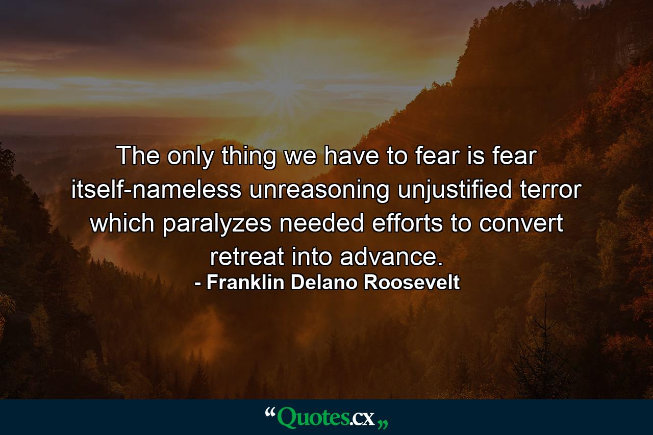 The only thing we have to fear is fear itself-nameless  unreasoning  unjustified terror which paralyzes needed efforts to convert retreat into advance. - Quote by Franklin Delano Roosevelt