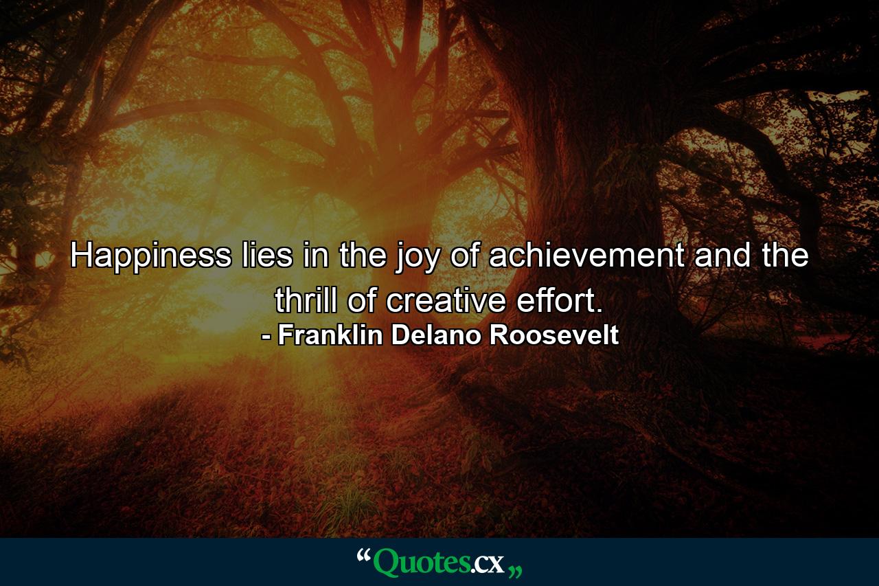 Happiness lies in the joy of achievement and the thrill of creative effort. - Quote by Franklin Delano Roosevelt