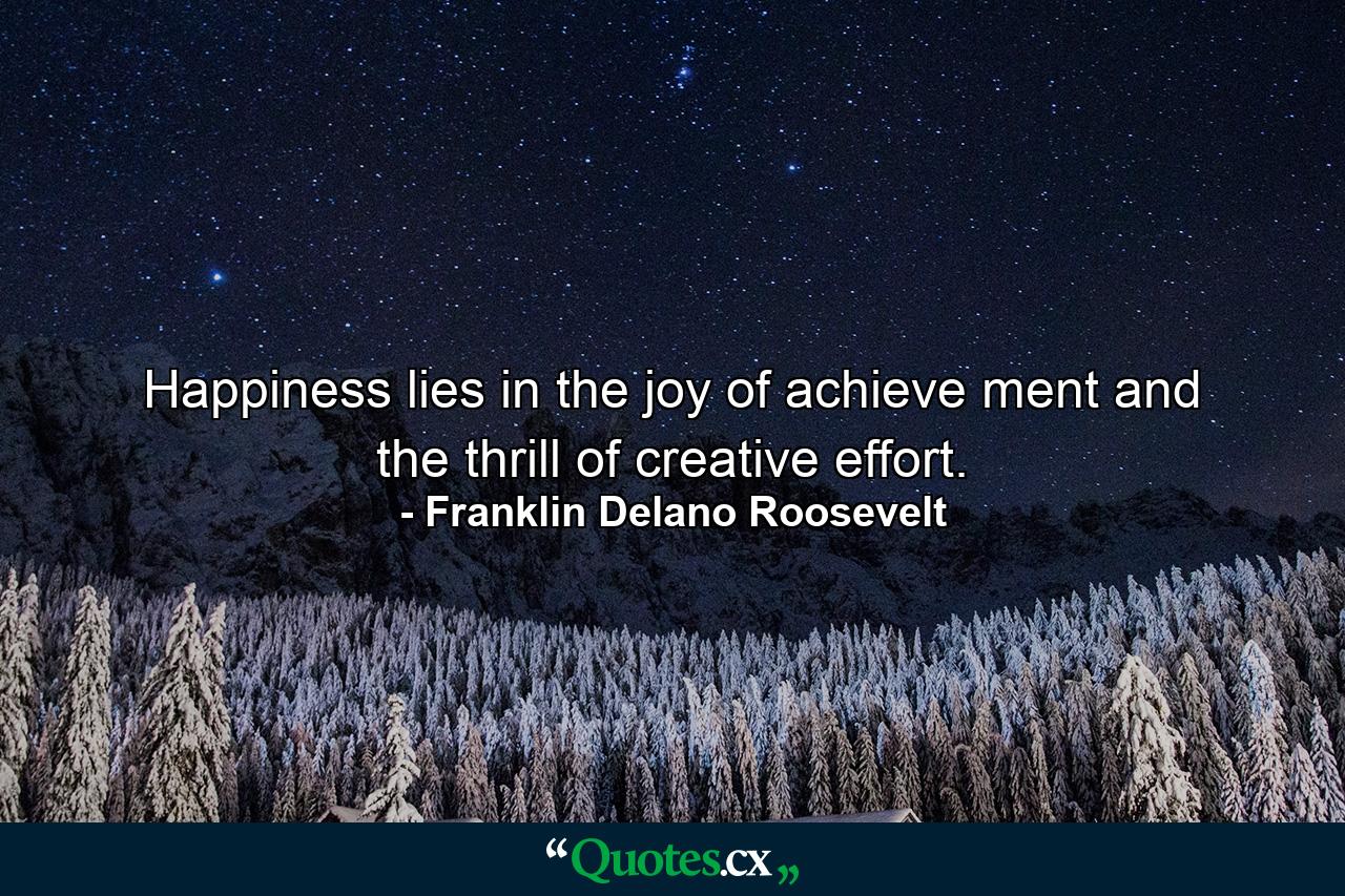 Happiness lies in the joy of achieve ment and the thrill of creative effort. - Quote by Franklin Delano Roosevelt