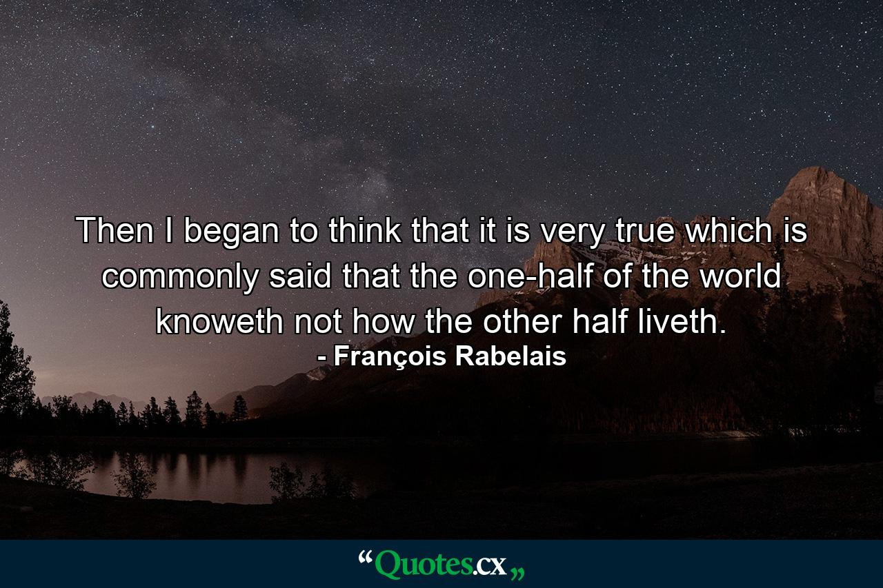 Then I began to think  that it is very true which is commonly said  that the one-half of the world knoweth not how the other half liveth. - Quote by François Rabelais