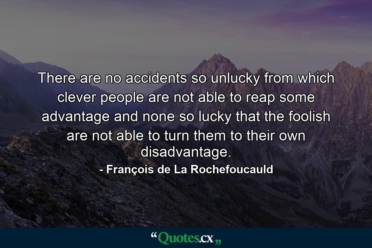 There are no accidents so unlucky from which clever people are not able to reap some advantage  and none so lucky that the foolish are not able to turn them to their own disadvantage. - Quote by François de La Rochefoucauld