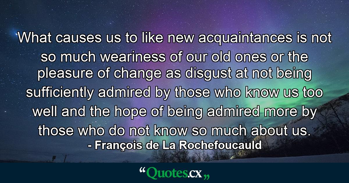 What causes us to like new acquaintances is not so much weariness of our old ones  or the pleasure of change  as disgust at not being sufficiently admired by those who know us too well  and the hope of being admired more by those who do not know so much about us. - Quote by François de La Rochefoucauld