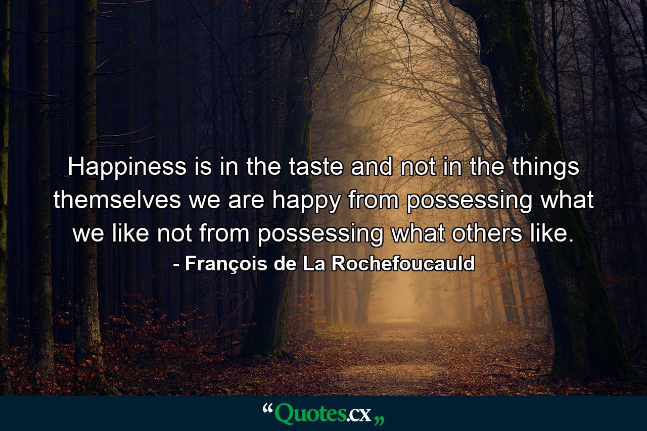 Happiness is in the taste  and not in the things themselves  we are happy from possessing what we like  not from possessing what others like. - Quote by François de La Rochefoucauld