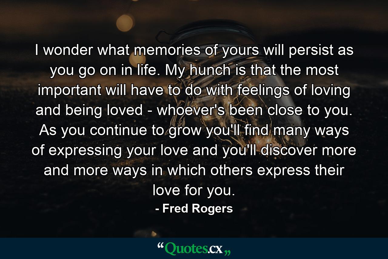 I wonder what memories of yours will persist as you go on in life. My hunch is that the most important will have to do with feelings of loving and being loved - whoever's been close to you. As you continue to grow  you'll find many ways of expressing your love and you'll discover more and more ways in which others express their love for you. - Quote by Fred Rogers