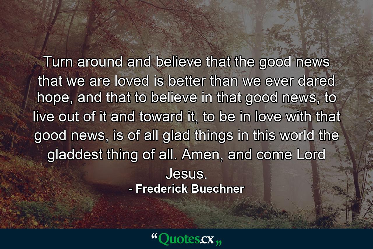 Turn around and believe that the good news that we are loved is better than we ever dared hope, and that to believe in that good news, to live out of it and toward it, to be in love with that good news, is of all glad things in this world the gladdest thing of all. Amen, and come Lord Jesus. - Quote by Frederick Buechner