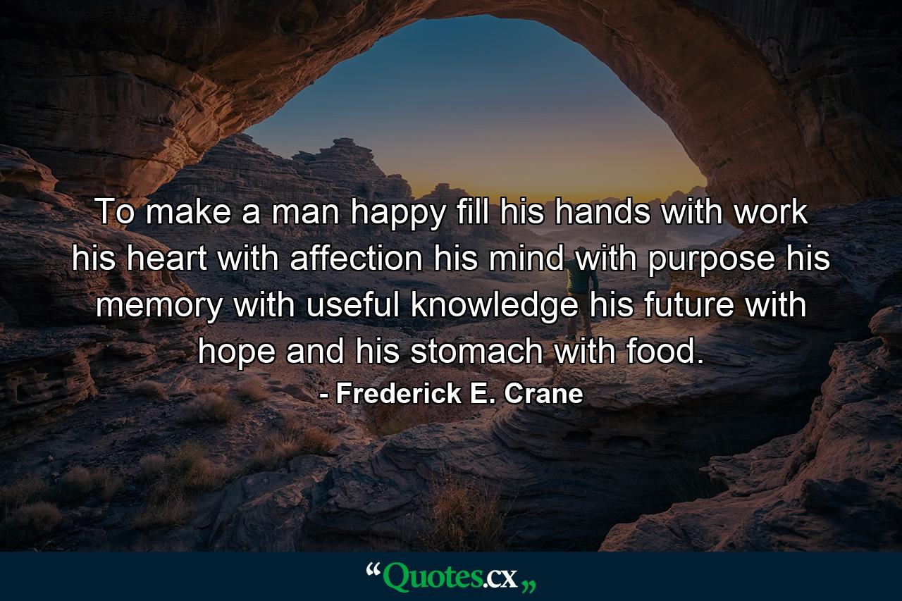 To make a man happy  fill his hands with work  his heart with affection  his mind with purpose  his memory with useful knowledge  his future with hope  and his stomach with food. - Quote by Frederick E. Crane