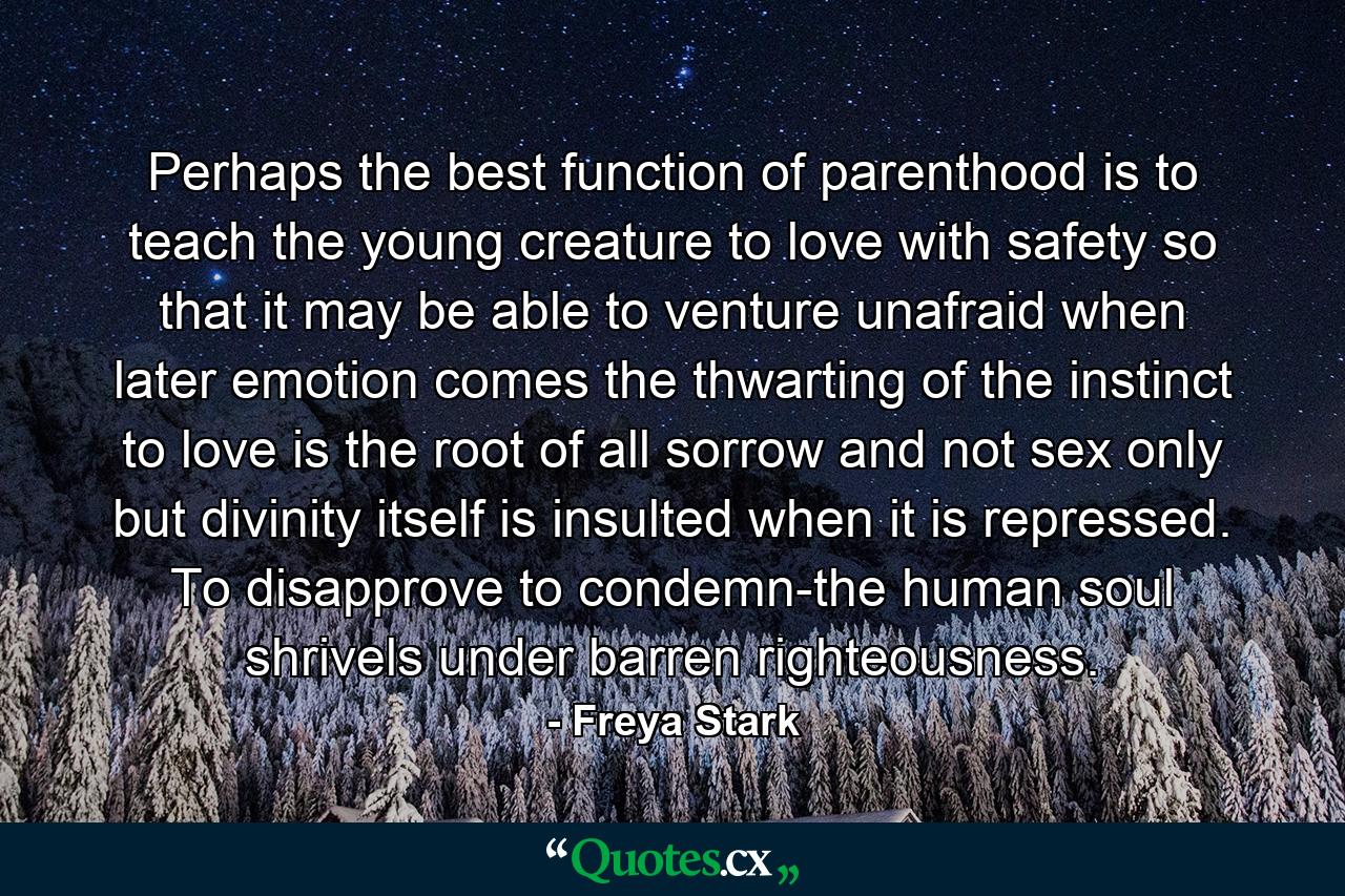 Perhaps the best function of parenthood is to teach the young creature to love with safety  so that it may be able to venture unafraid when later emotion comes  the thwarting of the instinct to love is the root of all sorrow and not sex only but divinity itself is insulted when it is repressed. To disapprove  to condemn-the human soul shrivels under barren righteousness. - Quote by Freya Stark