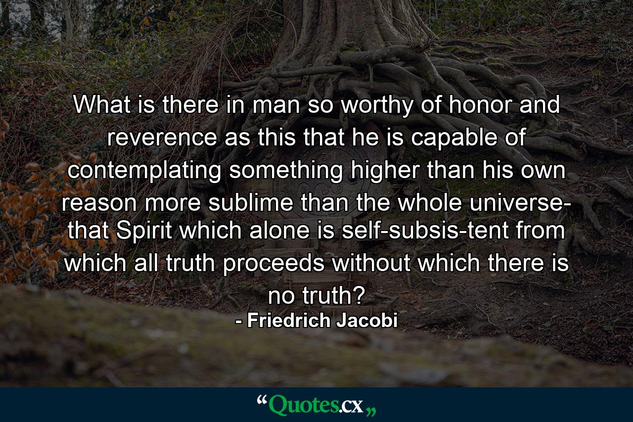 What is there in man so worthy of honor and reverence as this  that he is capable of contemplating something higher than his own reason  more sublime than the whole universe- that Spirit which alone is self-subsis-tent  from which all truth proceeds  without which there is no truth? - Quote by Friedrich Jacobi