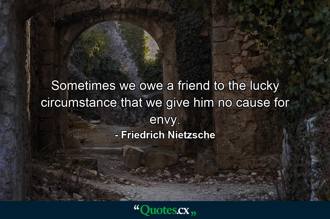 Sometimes we owe a friend to the lucky circumstance that we give him no cause for envy. - Quote by Friedrich Nietzsche