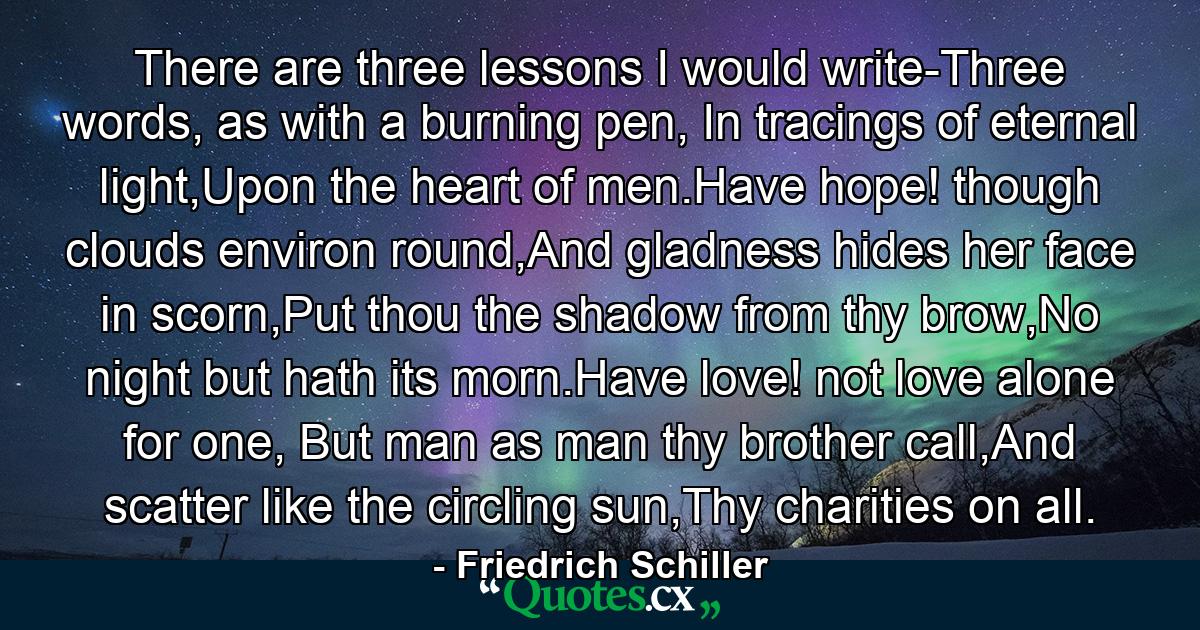 There are three lessons I would write-Three words, as with a burning pen, In tracings of eternal light,Upon the heart of men.Have hope! though clouds environ round,And gladness hides her face in scorn,Put thou the shadow from thy brow,No night but hath its morn.Have love! not love alone for one, But man as man thy brother call,And scatter like the circling sun,Thy charities on all. - Quote by Friedrich Schiller