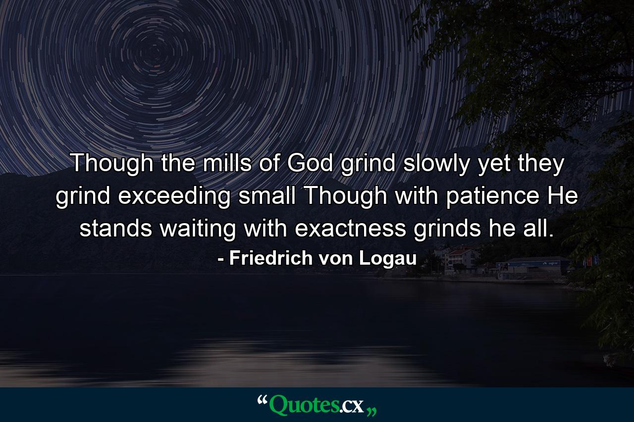 Though the mills of God grind slowly  yet they grind exceeding small  Though with patience He stands waiting  with exactness grinds he all. - Quote by Friedrich von Logau