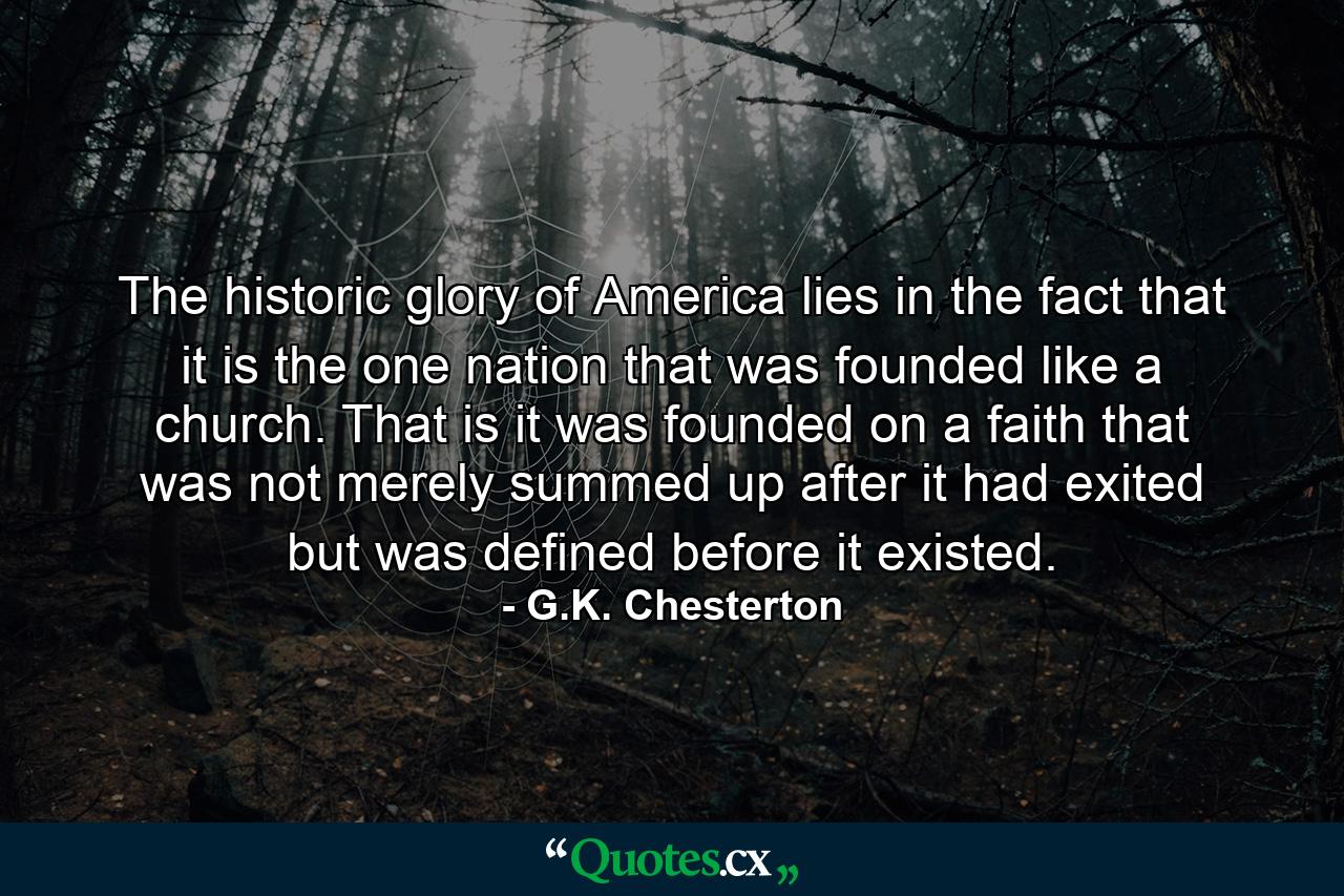 The historic glory of America lies in the fact that it is the one nation that was founded like a church. That is  it was founded on a faith that was not merely summed up after it had exited  but was defined before it existed. - Quote by G.K. Chesterton