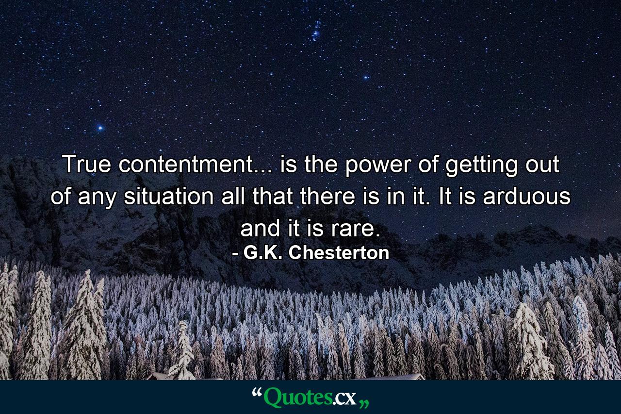 True contentment... is the power of getting out of any situation all that there is in it. It is arduous  and it is rare. - Quote by G.K. Chesterton