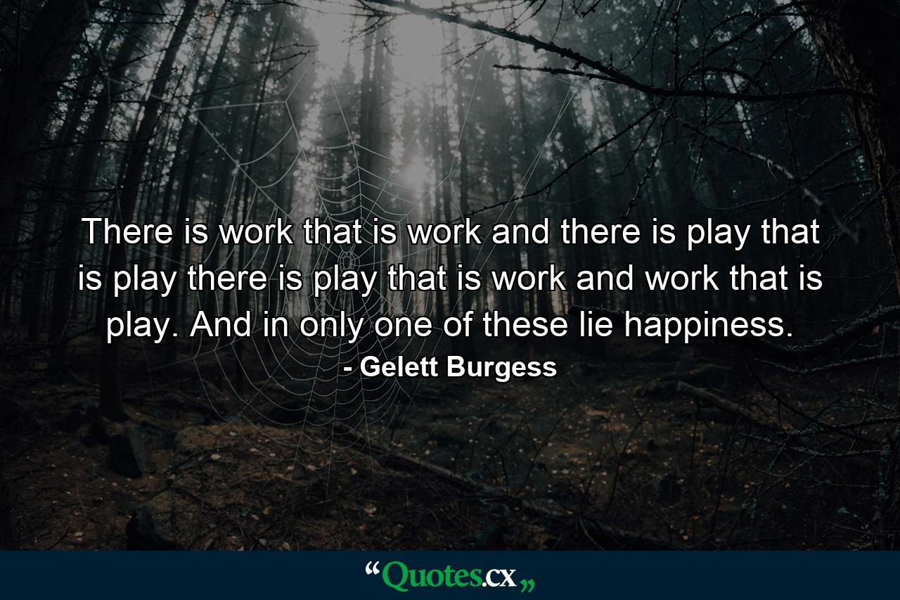 There is work that is work and there is play that is play  there is play that is work and work that is play. And in only one of these lie happiness. - Quote by Gelett Burgess