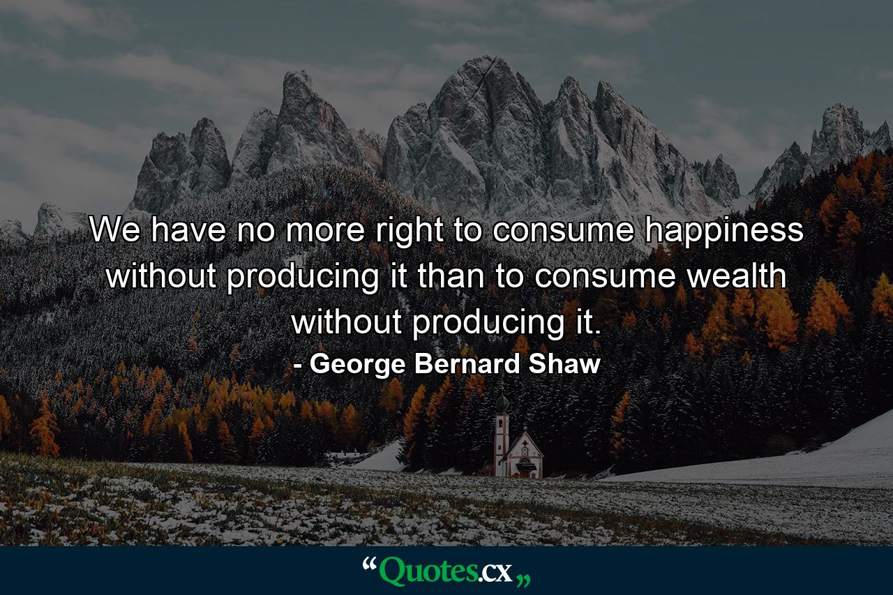 We have no more right to consume happiness without producing it than to consume wealth without producing it. - Quote by George Bernard Shaw