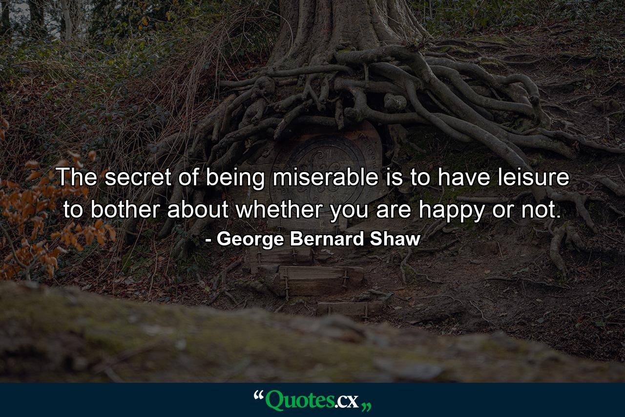 The secret of being miserable is to have leisure to bother about whether you are happy or not. - Quote by George Bernard Shaw