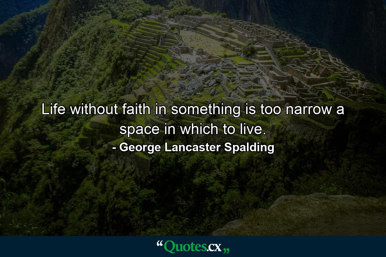 Life without faith in something is too narrow a space in which to live. - Quote by George Lancaster Spalding