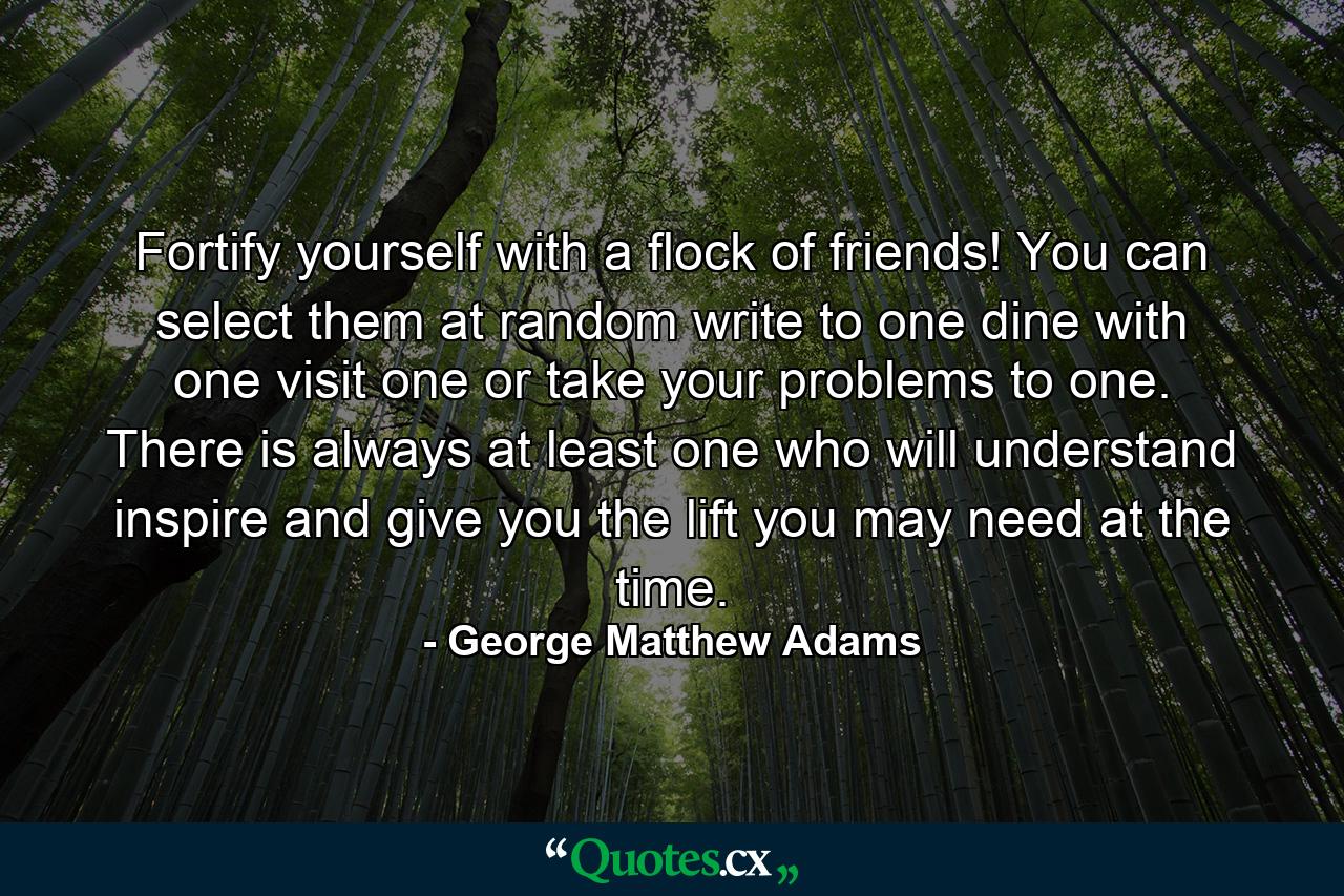 Fortify yourself with a flock of friends! You can select them at random  write to one  dine with one  visit one  or take your problems to one. There is always at least one who will understand  inspire  and give you the lift you may need at the time. - Quote by George Matthew Adams