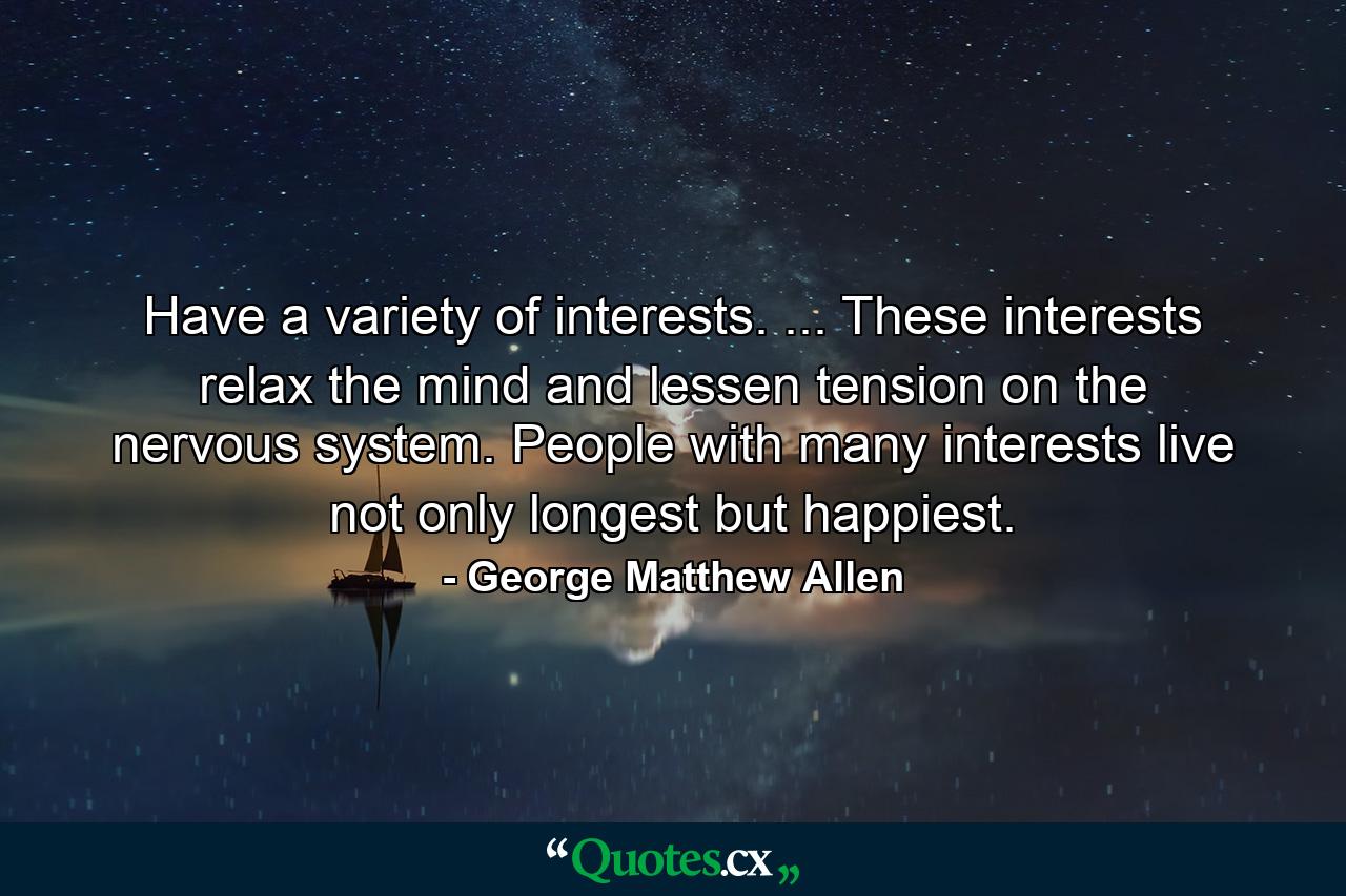 Have a variety of interests. ... These interests relax the mind and lessen tension on the nervous system. People with many interests live  not only longest  but happiest. - Quote by George Matthew Allen